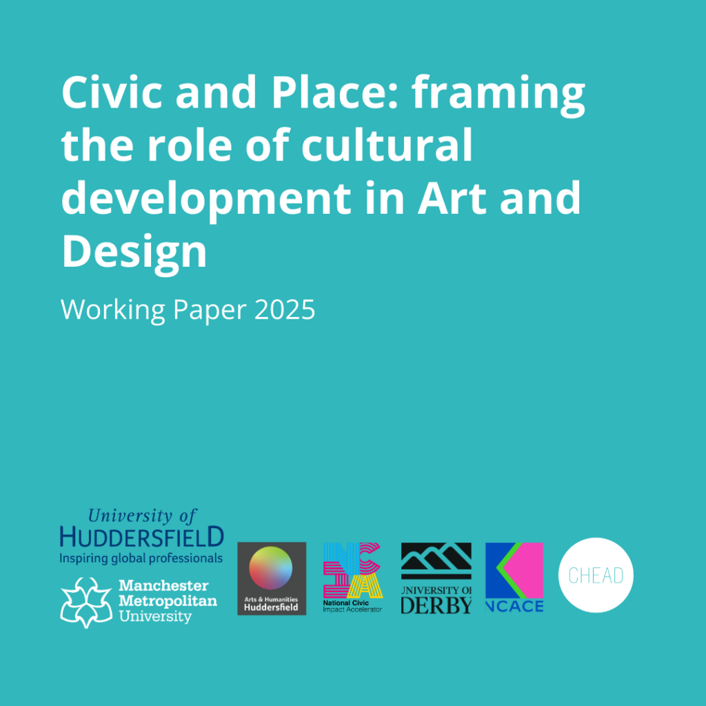 A graphic with a teal background and the words: Civic and Place: framing the role of cultural development in Art and Design Working Paper 2025 along with logos of the University of Huddersfield, University of Manchester, National Civic Impact Accelerator, University of Derby, NCACE and CHEAD